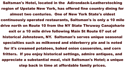 Saltsman's Hotel, located in the  Adirondack-Leatherstocking region of Upstate New York, has offered fine country dining for almost two centuries.  One of New York State's oldest continuously operated restaurants, Saltsman's is only a 10 mile drive north on Route 10 from the NY State Thruway Canajoharie exit or a 10 mile drive following Main St Route 67 out of historical Johnstown, NY.  Saltsman's serves unique seasonal specialties such as milkweed and elderberry pie and is noted for it's creamed potatoes, baked onion casseroles, and corn fritters.  If you enjoy historical settings, admire antiques, and appreciate a substantial meal, visit Saltsman's Hotel; a unique step back in time at affordable family prices.