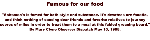 Famous for our food  "Saltsman's is famed for both style and substance. It's devotees are fanatic, and think nothing of causing dear friends and favorite relatives to journey scores of miles in order to treat them to a meal at this fabled groaning board." By Mary Clyne Observer Dispatch May 10, 1998.