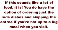 If this sounds like a lot of food, it is! You do have the option of ordering just the side dishes and skipping the entree if you're not up to a big meal when you visit.