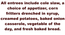 All entrees include cole slaw, a choice of appetizer, corn fritters drenched in syrup, creamed potatoes, baked onion casserole, vegetable of the day, and fresh baked bread.