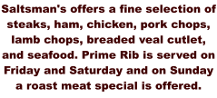 Saltsman's offers a fine selection of steaks, ham, chicken, pork chops, lamb chops, breaded veal cutlet, and seafood. Prime Rib is served on Friday and Saturday and on Sunday a roast meat special is offered.