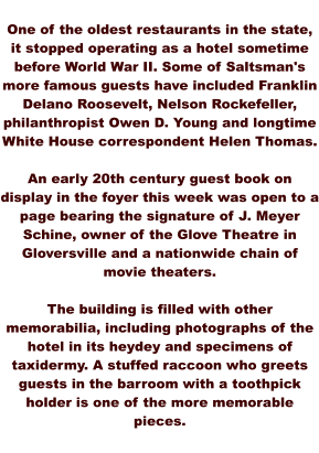 One of the oldest restaurants in the state, it stopped operating as a hotel sometime before World War II. Some of Saltsman's more famous guests have included Franklin Delano Roosevelt, Nelson Rockefeller, philanthropist Owen D. Young and longtime White House correspondent Helen Thomas.  An early 20th century guest book on display in the foyer this week was open to a page bearing the signature of J. Meyer Schine, owner of the Glove Theatre in Gloversville and a nationwide chain of movie theaters.  The building is filled with other memorabilia, including photographs of the hotel in its heydey and specimens of taxidermy. A stuffed raccoon who greets guests in the barroom with a toothpick holder is one of the more memorable pieces.