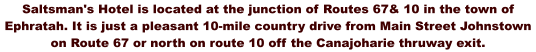 Saltsman's Hotel is located at the junction of Routes 67& 10 in the town of Ephratah. It is just a pleasant 10-mile country drive from Main Street Johnstown on Route 67 or north on route 10 off the Canajoharie thruway exit.