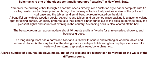 Saltsman's is one of the oldest continually operated "eateries" in New York State.  You enter the building either through a door that opens directly into a Victorian style parlor complete with tin ceiling, walls   and a player piano or through the hallway entrance that provides a view of the polished staircase and the tables, and small banquet room located on the right. A beautiful bar with old wooden stools, several round tables, and an etched glass backing is a favorite waiting spot for dining parties. Or, many prefer to take their before dinner drinks out to the old side porch to enjoy the pleasant sights and sounds of evening in the country. A standing deck is also located off the bar.   The banquet room can accommodate about 40 guests and is a favorite for anniversaries, showers, and business groups.   The long dining room has a hardwood floor and is filled with square and rectanglar wooden tables and bentwood chairs. At the very back of the dining room an antique hutch and glass display case show off a variety of ironstone, depression ware, bone china, etc.  A large number of pictures, displays, maps, etc. of the area and it's history can be viewed on the walls of the different rooms.