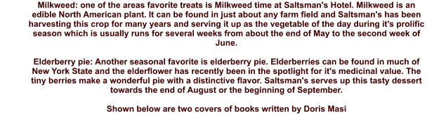 Milkweed: one of the areas favorite treats is Milkweed time at Saltsman's Hotel. Milkweed is an edible North American plant. It can be found in just about any farm field and Saltsman's has been harvesting this crop for many years and serving it up as the vegetable of the day during it's prolific season which is usually runs for several weeks from about the end of May to the second week of June.  Elderberry pie: Another seasonal favorite is elderberry pie. Elderberries can be found in much of New York State and the elderflower has recently been in the spotlight for it's medicinal value. The tiny berries make a wonderful pie with a distinctive flavor. Saltsman's serves up this tasty dessert towards the end of August or the beginning of September.  Shown below are two covers of books written by Doris Masi