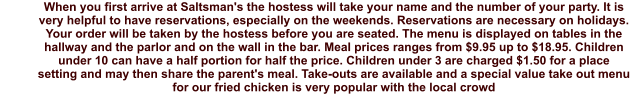 When you first arrive at Saltsman's the hostess will take your name and the number of your party. It is very helpful to have reservations, especially on the weekends. Reservations are necessary on holidays. Your order will be taken by the hostess before you are seated. The menu is displayed on tables in the hallway and the parlor and on the wall in the bar. Meal prices ranges from $9.95 up to $18.95. Children under 10 can have a half portion for half the price. Children under 3 are charged $1.50 for a place setting and may then share the parent's meal. Take-outs are available and a special value take out menu for our fried chicken is very popular with the local crowd