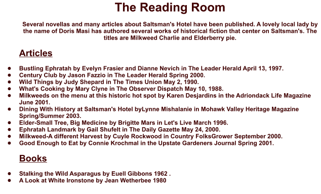 The Reading Room  Several novellas and many articles about Saltsman's Hotel have been published. A lovely local lady by the name of Doris Masi has authored several works of historical fiction that center on Saltsman's. The titles are Milkweed Charlie and Elderberry pie.  Articles  •	Bustling Ephratah by Evelyn Frasier and Dianne Nevich in The Leader Herald April 13, 1997. •	Century Club by Jason Fazzio in The Leader Herald Spring 2000. •	Wild Things by Judy Shepard in The Times Union May 2, 1990. •	What's Cooking by Mary Clyne in The Observer Dispatch May 10, 1988. •	Milkweeds on the menu at this historic hot spot by Karen Desjardins in the Adriondack Life Magazine June 2001.  •	Dining With History at Saltsman's Hotel byLynne Mishalanie in Mohawk Valley Heritage Magazine Spring/Summer 2003.  •	Elder-Small Tree, Big Medicine by Brigitte Mars in Let's Live March 1996.  •	Ephratah Landmark by Gail Shufelt in The Daily Gazette May 24, 2000.  •	Milkweed-A different Harvest by Cuyle Rockwood in Country FolksGrower September 2000.  •	Good Enough to Eat by Connie Krochmal in the Upstate Gardeners Journal Spring 2001.  Books  •	Stalking the Wild Asparagus by Euell Gibbons 1962 . •	A Look at White Ironstone by Jean Wetherbee 1980